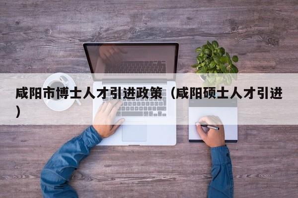 咸阳市博士人才引进政策（咸阳硕士人才引进）-第1张图片-博士人才招聘网