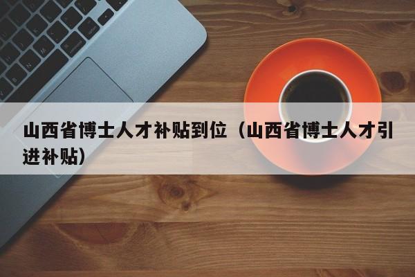 山西省博士人才补贴到位（山西省博士人才引进补贴）-第1张图片-博士人才招聘网