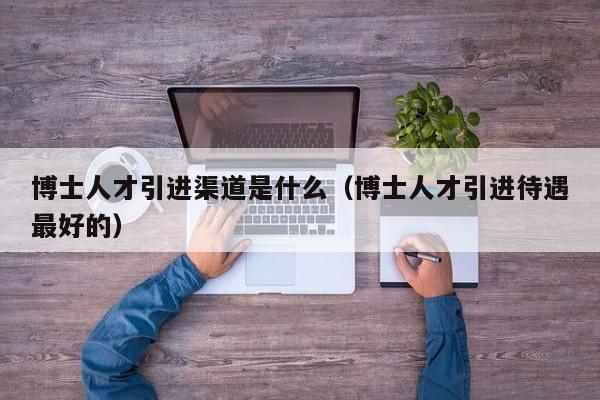 博士人才引进渠道是什么（博士人才引进待遇最好的）-第1张图片-博士人才招聘网