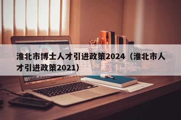 淮北市博士人才引进政策2024（淮北市人才引进政策2021）-第1张图片-博士人才招聘网