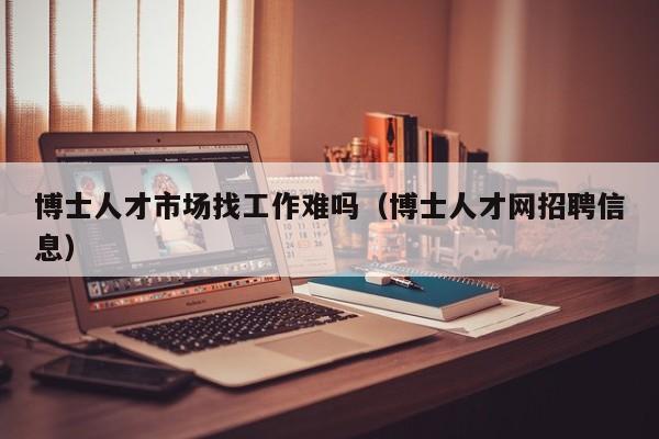 博士人才市场找工作难吗（博士人才网招聘信息）-第1张图片-博士人才招聘网