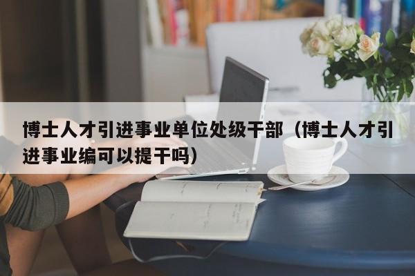 博士人才引进事业单位处级干部（博士人才引进事业编可以提干吗）-第1张图片-博士人才招聘网