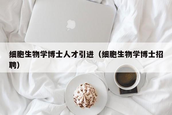 细胞生物学博士人才引进（细胞生物学博士招聘）-第1张图片-博士人才招聘网