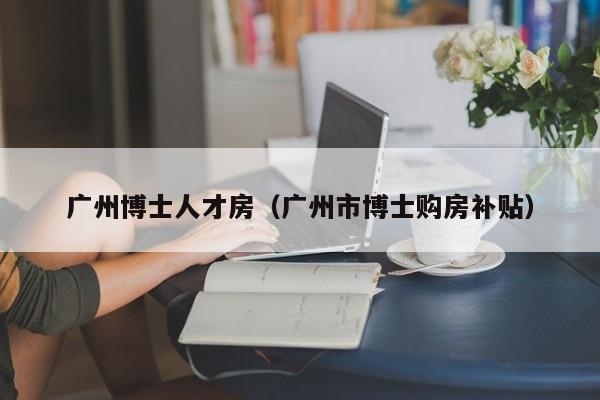 广州博士人才房（广州市博士购房补贴）-第1张图片-博士人才招聘网