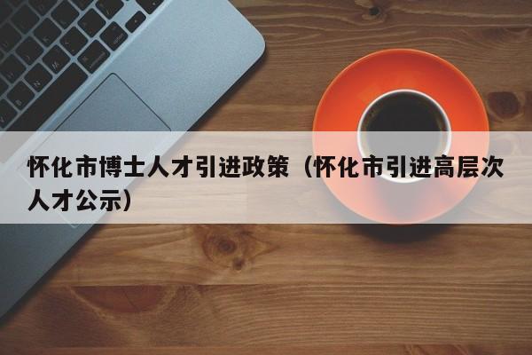 怀化市博士人才引进政策（怀化市引进高层次人才公示）-第1张图片-博士人才招聘网