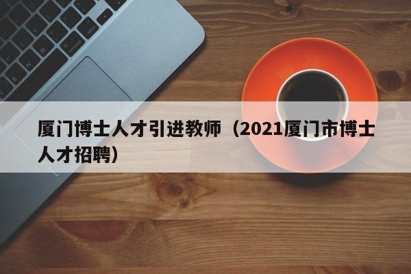 厦门博士人才引进教师（2021厦门市博士人才招聘）-第1张图片-博士人才招聘网