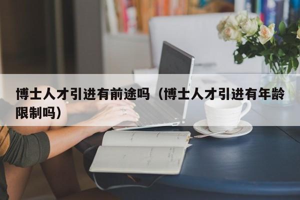 博士人才引进有前途吗（博士人才引进有年龄限制吗）-第1张图片-博士人才招聘网