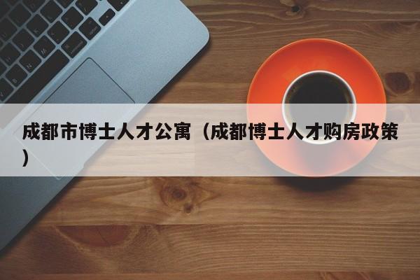 成都市博士人才公寓（成都博士人才购房政策）-第1张图片-博士人才招聘网