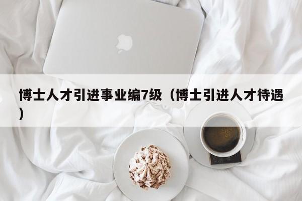 博士人才引进事业编7级（博士引进人才待遇）-第1张图片-博士人才招聘网
