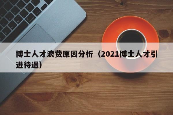 博士人才浪费原因分析（2021博士人才引进待遇）-第1张图片-博士人才招聘网