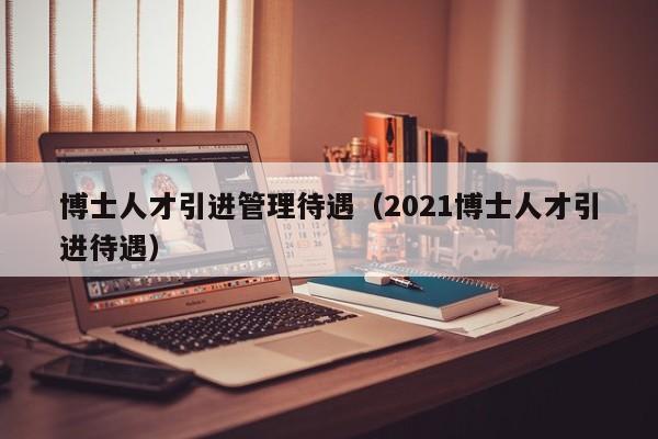 博士人才引进管理待遇（2021博士人才引进待遇）-第1张图片-博士人才招聘网