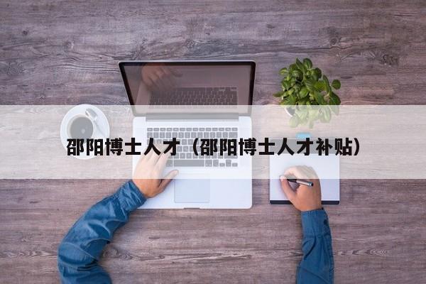 邵阳博士人才（邵阳博士人才补贴）-第1张图片-博士人才招聘网
