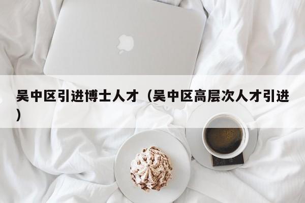 吴中区引进博士人才（吴中区高层次人才引进）-第1张图片-博士人才招聘网