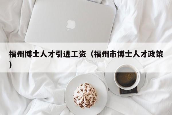 福州博士人才引进工资（福州市博士人才政策）-第1张图片-博士人才招聘网