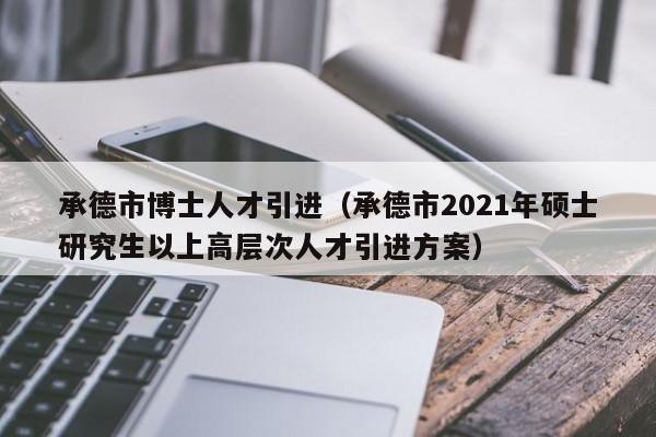 承德市博士人才引进（承德市2021年硕士研究生以上高层次人才引进方案）-第1张图片-博士人才招聘网