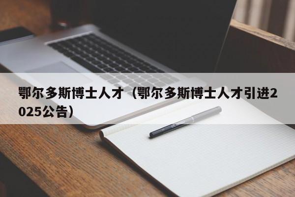 鄂尔多斯博士人才（鄂尔多斯博士人才引进2025公告）-第1张图片-博士人才招聘网