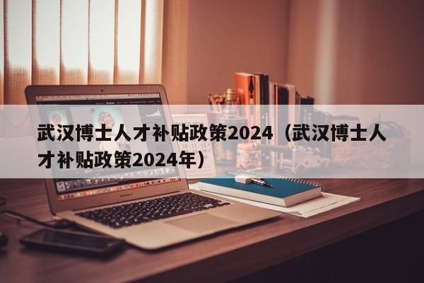 武汉博士人才补贴政策2024（武汉博士人才补贴政策2024年）-第1张图片-博士人才招聘网