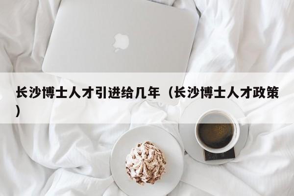 长沙博士人才引进给几年（长沙博士人才政策）-第1张图片-博士人才招聘网