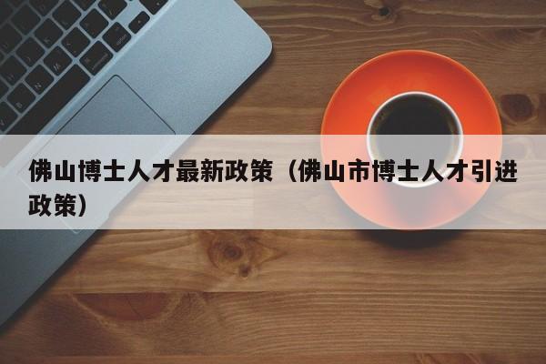 佛山博士人才最新政策（佛山市博士人才引进政策）-第1张图片-博士人才招聘网