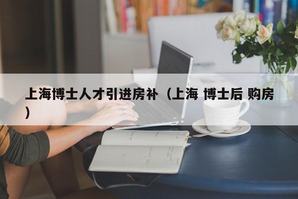上海博士人才引进房补（上海 博士后 购房）-第1张图片-博士人才招聘网