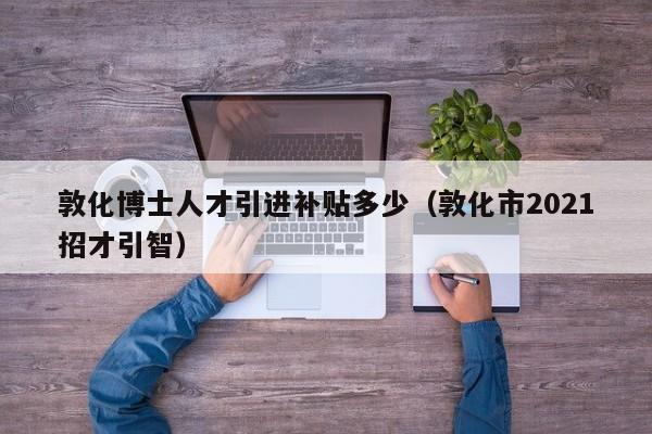 敦化博士人才引进补贴多少（敦化市2021招才引智）-第1张图片-博士人才招聘网