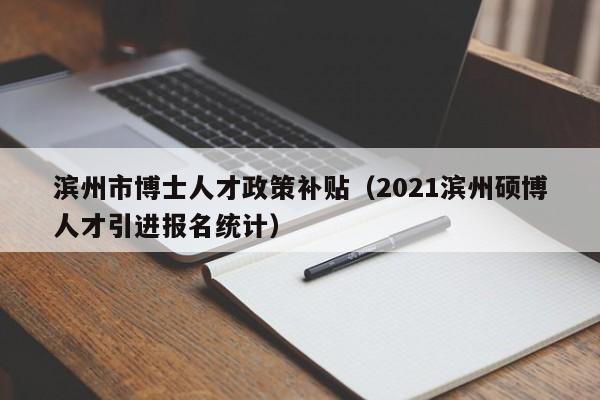 滨州市博士人才政策补贴（2021滨州硕博人才引进报名统计）-第1张图片-博士人才招聘网