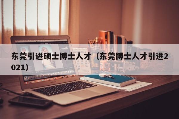 东莞引进硕士博士人才（东莞博士人才引进2021）-第1张图片-博士人才招聘网