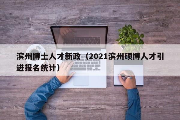 滨州博士人才新政（2021滨州硕博人才引进报名统计）-第1张图片-博士人才招聘网