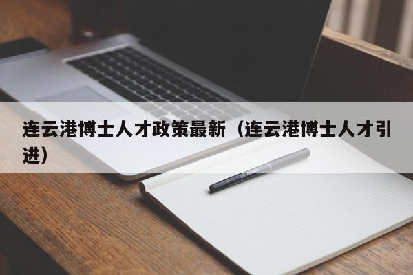 连云港博士人才政策最新（连云港博士人才引进）-第1张图片-博士人才招聘网