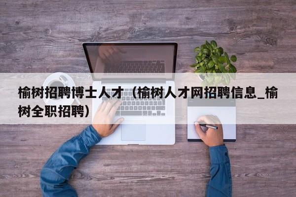 榆树招聘博士人才（榆树人才网招聘信息_榆树全职招聘）-第1张图片-博士人才招聘网