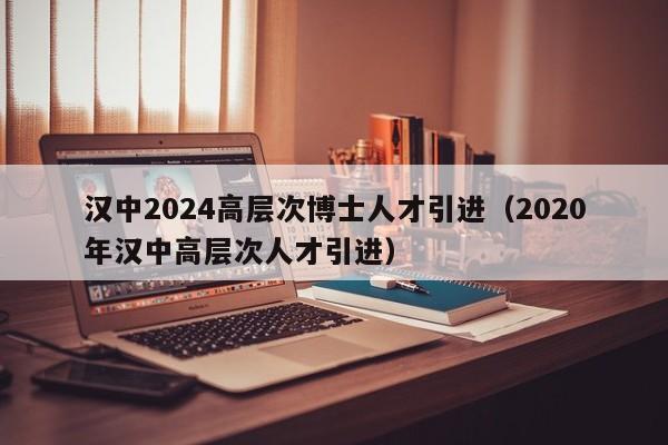 汉中2024高层次博士人才引进（2020年汉中高层次人才引进）-第1张图片-博士人才招聘网