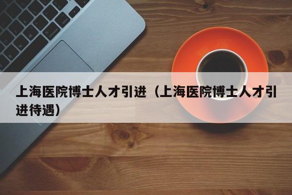 上海医院博士人才引进(上海医院博士人才引进待遇)-第1张图片-博士人才招聘网 上海医院博士人才引进(上海医院博士人才引进待遇)-第1张图片-博士人才招聘网