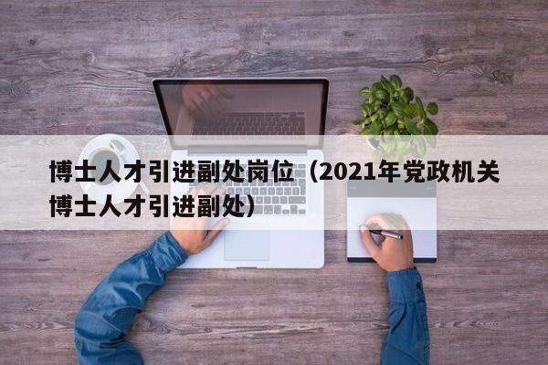 博士人才引进副处岗位（2021年党政机关博士人才引进副处）-第1张图片-博士人才招聘网