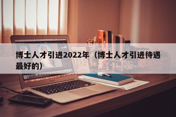 博士人才引进2022年（博士人才引进待遇最好的）-第1张图片-博士人才招聘网