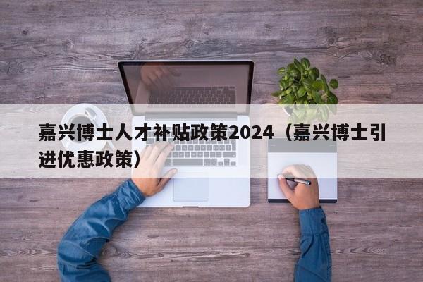 嘉兴博士人才补贴政策2024（嘉兴博士引进优惠政策）-第1张图片-博士人才招聘网