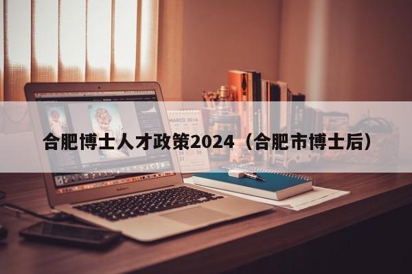 合肥博士人才政策2024（合肥市博士后）-第1张图片-博士人才招聘网
