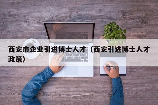 西安市企业引进博士人才（西安引进博士人才政策）-第1张图片-博士人才招聘网
