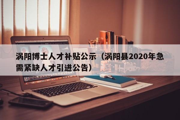 涡阳博士人才补贴公示（涡阳县2020年急需紧缺人才引进公告）-第1张图片-博士人才招聘网