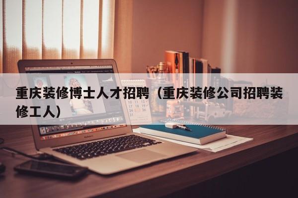 重庆装修博士人才招聘（重庆装修公司招聘装修工人）-第1张图片-博士人才招聘网
