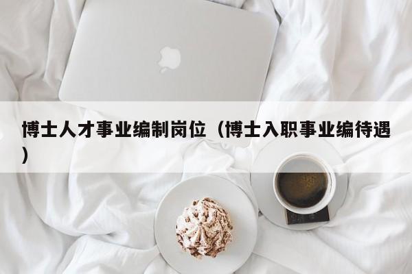 博士人才事业编制岗位（博士入职事业编待遇）-第1张图片-博士人才招聘网