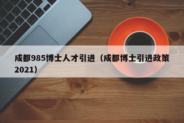 成都985博士人才引进（成都博士引进政策2021）-第1张图片-博士人才招聘网
