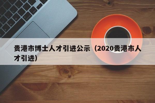 贵港市博士人才引进公示（2020贵港市人才引进）-第1张图片-博士人才招聘网