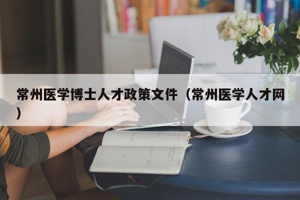 常州医学博士人才政策文件（常州医学人才网）-第1张图片-博士人才招聘网