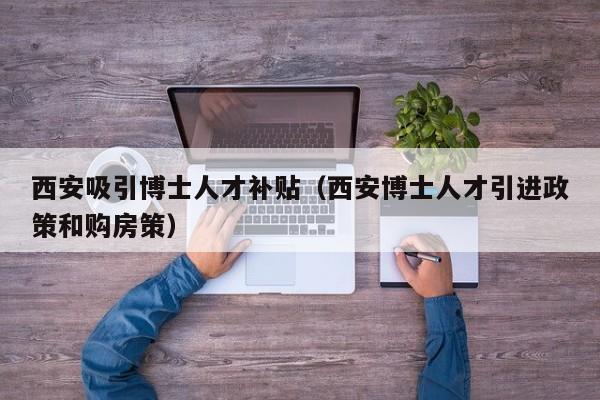 西安吸引博士人才补贴（西安博士人才引进政策和购房策）-第1张图片-博士人才招聘网