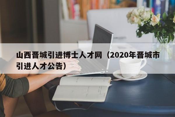 山西晋城引进博士人才网（2020年晋城市引进人才公告）-第1张图片-博士人才招聘网
