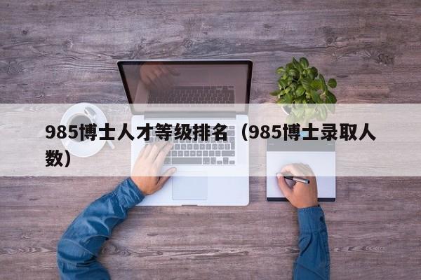 985博士人才等级排名（985博士录取人数）-第1张图片-博士人才招聘网