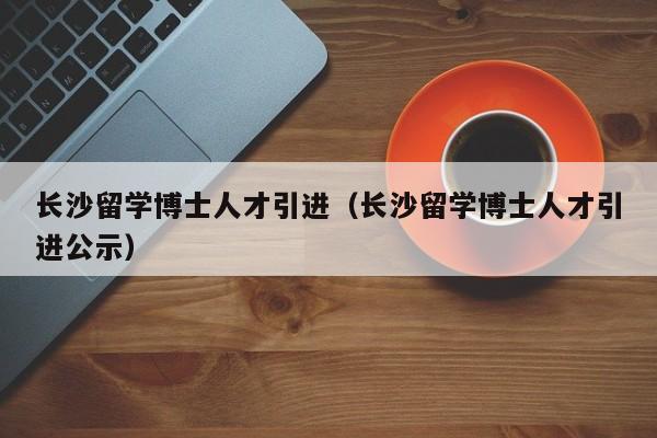 长沙留学博士人才引进（长沙留学博士人才引进公示）-第1张图片-博士人才招聘网