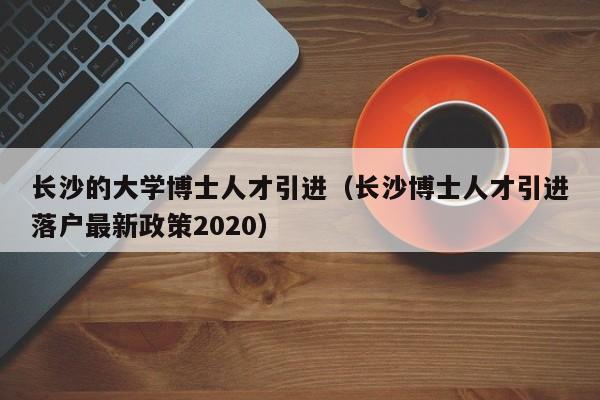 长沙的大学博士人才引进（长沙博士人才引进落户最新政策2020）-第1张图片-博士人才招聘网
