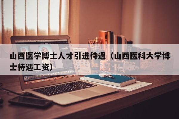山西医学博士人才引进待遇（山西医科大学博士待遇工资）-第1张图片-博士人才招聘网