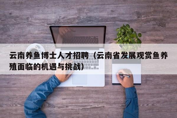 云南养鱼博士人才招聘（云南省发展观赏鱼养殖面临的机遇与挑战）-第1张图片-博士人才招聘网
